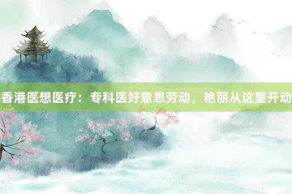 香港医想医疗:专科医好意思劳动,艳丽从这里开动