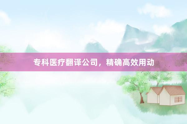 专科医疗翻译公司，精确高效用动