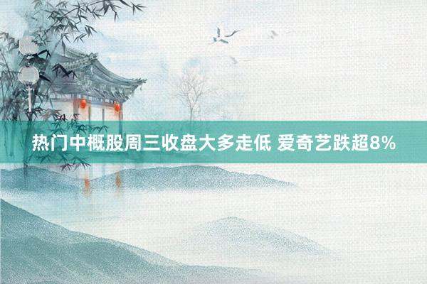 热门中概股周三收盘大多走低 爱奇艺跌超8%